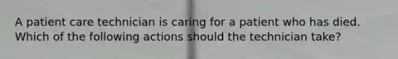 A patient care technician is caring for a patient who has died. Which of the following actions should the technician take?