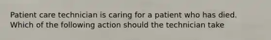 Patient care technician is caring for a patient who has died. Which of the following action should the technician take