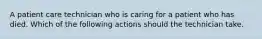 A patient care technician who is caring for a patient who has died. Which of the following actions should the technician take.