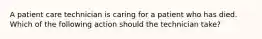 A patient care technician is caring for a patient who has died. Which of the following action should the technician take?