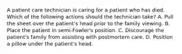 A patient care technician is caring for a patient who has died. Which of the following actions should the technician take? A. Pull the sheet over the patient's head prior to the family viewing. B. Place the patient in semi-Fowler's position. C. Discourage the patient's family from assisting with postmortem care. D. Position a pillow under the patient's head.