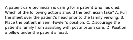 A patient care technician is caring for a patient who has died. Which of the following actions should the technician take? A. Pull the sheet over the patient's head prior to the family viewing. B. Place the patient in semi-Fowler's position. C. Discourage the patient's family from assisting with postmortem care. D. Position a pillow under the patient's head.