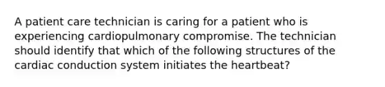 A patient care technician is caring for a patient who is experiencing cardiopulmonary compromise. The technician should identify that which of the following structures of the cardiac conduction system initiates the heartbeat?