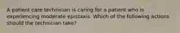 A patient care technician is caring for a patient who is experiencing moderate epistaxis. Which of the following actions should the technician take?