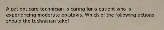 A patient care technician is caring for a patient who is experiencing moderate epistaxis. Which of the following actions should the technician take?