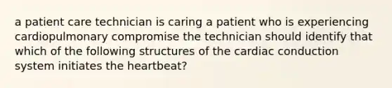 a patient care technician is caring a patient who is experiencing cardiopulmonary compromise the technician should identify that which of the following structures of the cardiac conduction system initiates the heartbeat?