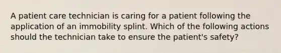 A patient care technician is caring for a patient following the application of an immobility splint. Which of the following actions should the technician take to ensure the patient's safety?