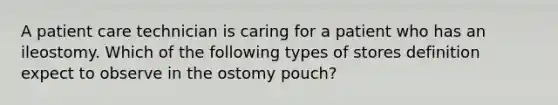 A patient care technician is caring for a patient who has an ileostomy. Which of the following types of stores definition expect to observe in the ostomy pouch?