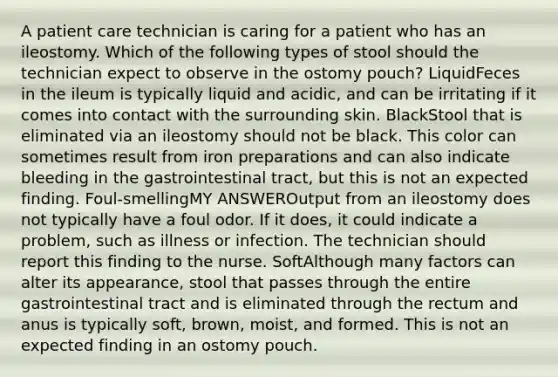 A patient care technician is caring for a patient who has an ileostomy. Which of the following types of stool should the technician expect to observe in the ostomy pouch? LiquidFeces in the ileum is typically liquid and acidic, and can be irritating if it comes into contact with the surrounding skin. BlackStool that is eliminated via an ileostomy should not be black. This color can sometimes result from iron preparations and can also indicate bleeding in the gastrointestinal tract, but this is not an expected finding. Foul-smellingMY ANSWEROutput from an ileostomy does not typically have a foul odor. If it does, it could indicate a problem, such as illness or infection. The technician should report this finding to the nurse. SoftAlthough many factors can alter its appearance, stool that passes through the entire gastrointestinal tract and is eliminated through the rectum and anus is typically soft, brown, moist, and formed. This is not an expected finding in an ostomy pouch.