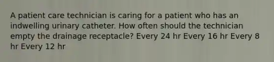 A patient care technician is caring for a patient who has an indwelling urinary catheter. How often should the technician empty the drainage receptacle? Every 24 hr Every 16 hr Every 8 hr Every 12 hr