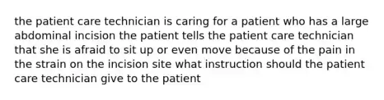 the patient care technician is caring for a patient who has a large abdominal incision the patient tells the patient care technician that she is afraid to sit up or even move because of the pain in the strain on the incision site what instruction should the patient care technician give to the patient