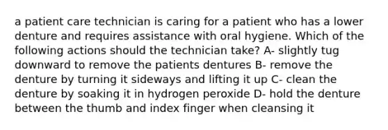 a patient care technician is caring for a patient who has a lower denture and requires assistance with oral hygiene. Which of the following actions should the technician take? A- slightly tug downward to remove the patients dentures B- remove the denture by turning it sideways and lifting it up C- clean the denture by soaking it in hydrogen peroxide D- hold the denture between the thumb and index finger when cleansing it