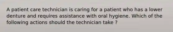 A patient care technician is caring for a patient who has a lower denture and requires assistance with oral hygiene. Which of the following actions should the technician take ?