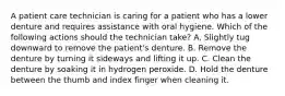 A patient care technician is caring for a patient who has a lower denture and requires assistance with oral hygiene. Which of the following actions should the technician take? A. Slightly tug downward to remove the patient's denture. B. Remove the denture by turning it sideways and lifting it up. C. Clean the denture by soaking it in hydrogen peroxide. D. Hold the denture between the thumb and index finger when cleaning it.