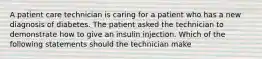 A patient care technician is caring for a patient who has a new diagnosis of diabetes. The patient asked the technician to demonstrate how to give an insulin injection. Which of the following statements should the technician make