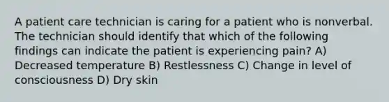 A patient care technician is caring for a patient who is nonverbal. The technician should identify that which of the following findings can indicate the patient is experiencing pain? A) Decreased temperature B) Restlessness C) Change in level of consciousness D) Dry skin