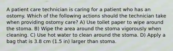 A patient care technician is caring for a patient who has an ostomy. Which of the following actions should the technician take when providing ostomy care? A) Use toilet paper to wipe around the stoma. B) Wipe the area around the stoma vigorously when cleaning. C) Use hot water to clean around the stoma. D) Apply a bag that is 3.8 cm (1.5 in) larger than stoma.