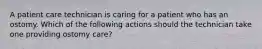 A patient care technician is caring for a patient who has an ostomy. Which of the following actions should the technician take one providing ostomy care?