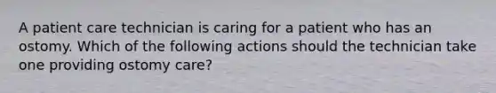 A patient care technician is caring for a patient who has an ostomy. Which of the following actions should the technician take one providing ostomy care?