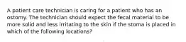 A patient care technician is caring for a patient who has an ostomy. The technician should expect the fecal material to be more solid and less irritating to the skin if the stoma is placed in which of the following locations?