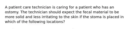 A patient care technician is caring for a patient who has an ostomy. The technician should expect the fecal material to be more solid and less irritating to the skin if the stoma is placed in which of the following locations?