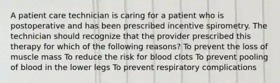 A patient care technician is caring for a patient who is postoperative and has been prescribed incentive spirometry. The technician should recognize that the provider prescribed this therapy for which of the following reasons? To prevent the loss of muscle mass To reduce the risk for blood clots To prevent pooling of blood in the lower legs To prevent respiratory complications