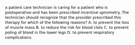 a patient care technician is caring for a patient who is postoperative and has been prescribed incentive spirometry. The technician should recognize that the provider prescribed this therapy for which of the following reasons? A. to prevent the loss of muscle mass B. to reduce the risk for blood clots C. to prevent poling of blood in the lower legs D. to prevent respiratory complications