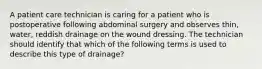 A patient care technician is caring for a patient who is postoperative following abdominal surgery and observes thin, water, reddish drainage on the wound dressing. The technician should identify that which of the following terms is used to describe this type of drainage?