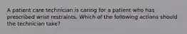 A patient care technician is caring for a patient who has prescribed wrist restraints. Which of the following actions should the technician take?