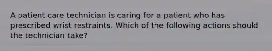 A patient care technician is caring for a patient who has prescribed wrist restraints. Which of the following actions should the technician take?