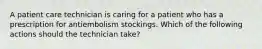 A patient care technician is caring for a patient who has a prescription for antiembolism stockings. Which of the following actions should the technician take?