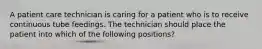 A patient care technician is caring for a patient who is to receive continuous tube feedings. The technician should place the patient into which of the following positions?