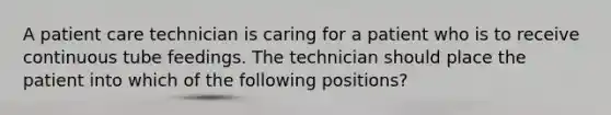 A patient care technician is caring for a patient who is to receive continuous tube feedings. The technician should place the patient into which of the following positions?