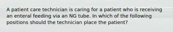 A patient care technician is caring for a patient who is receiving an enteral feeding via an NG tube. In which of the following positions should the technician place the patient?