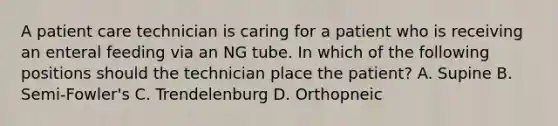 A patient care technician is caring for a patient who is receiving an enteral feeding via an NG tube. In which of the following positions should the technician place the patient? A. Supine B. Semi-Fowler's C. Trendelenburg D. Orthopneic