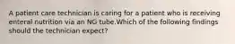 A patient care technician is caring for a patient who is receiving enteral nutrition via an NG tube.Which of the following findings should the technician expect?