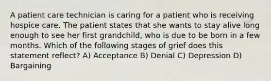 A patient care technician is caring for a patient who is receiving hospice care. The patient states that she wants to stay alive long enough to see her first grandchild, who is due to be born in a few months. Which of the following stages of grief does this statement reflect? A) Acceptance B) Denial C) Depression D) Bargaining