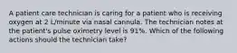 A patient care technician is caring for a patient who is receiving oxygen at 2 L/minute via nasal cannula. The technician notes at the patient's pulse oximetry level is 91%. Which of the following actions should the technician take?