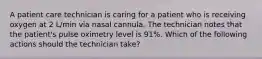 A patient care technician is caring for a patient who is receiving oxygen at 2 L/min via nasal cannula. The technician notes that the patient's pulse oximetry level is 91%. Which of the following actions should the technician take?