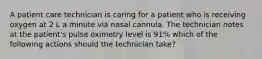 A patient care technician is caring for a patient who is receiving oxygen at 2 L a minute via nasal cannula. The technician notes at the patient's pulse oximetry level is 91% which of the following actions should the technician take?