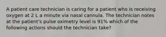 A patient care technician is caring for a patient who is receiving oxygen at 2 L a minute via nasal cannula. The technician notes at the patient's pulse oximetry level is 91% which of the following actions should the technician take?