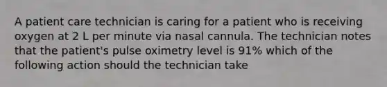 A patient care technician is caring for a patient who is receiving oxygen at 2 L per minute via nasal cannula. The technician notes that the patient's pulse oximetry level is 91% which of the following action should the technician take