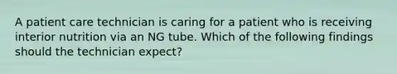 A patient care technician is caring for a patient who is receiving interior nutrition via an NG tube. Which of the following findings should the technician expect?