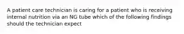 A patient care technician is caring for a patient who is receiving internal nutrition via an NG tube which of the following findings should the technician expect