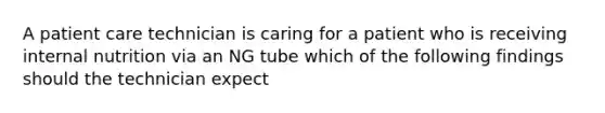 A patient care technician is caring for a patient who is receiving internal nutrition via an NG tube which of the following findings should the technician expect