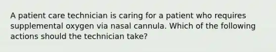 A patient care technician is caring for a patient who requires supplemental oxygen via nasal cannula. Which of the following actions should the technician take?