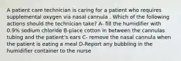 A patient care technician is caring for a patient who requires supplemental oxygen via nasal cannula . Which of the following actions should the technician take? A- fill the humidifier with 0.9% sodium chloride B-place cotton in between the cannulas tubing and the patient's ears C- remove the nasal cannula when the patient is eating a meal D-Report any bubbling in the humidifier container to the nurse