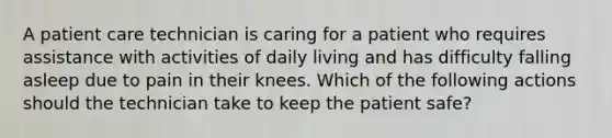 A patient care technician is caring for a patient who requires assistance with activities of daily living and has difficulty falling asleep due to pain in their knees. Which of the following actions should the technician take to keep the patient safe?