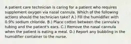 A patient care technician is caring for a patient who requires supplement oxygen via nasal cannula. Which of the following actions should the technician take? A.) Fill the humidifier with 0.9% sodium chloride. B.) Place cotton between the cannula's tubing and the patient's ears. C.) Remove the nasal cannula when the patient is eating a meal. D.) Report any bubbling in the humidifier container to the nurse.