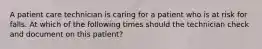 A patient care technician is caring for a patient who is at risk for falls. At which of the following times should the technician check and document on this patient?